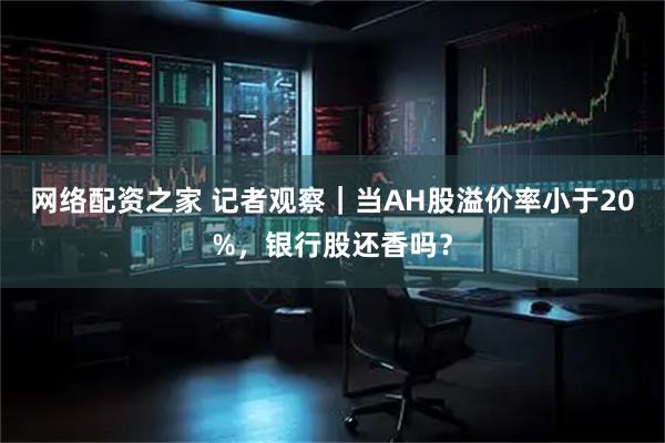网络配资之家 记者观察｜当AH股溢价率小于20%，银行股还香吗？