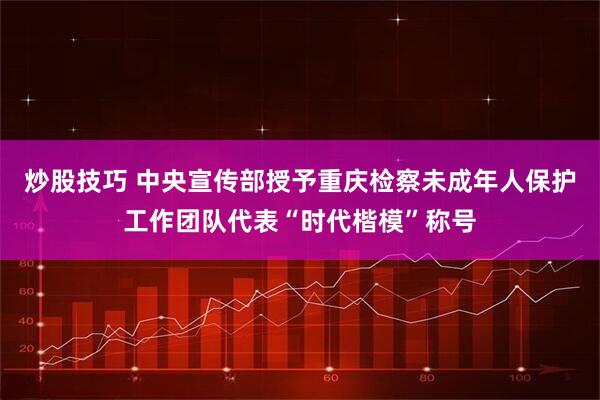 炒股技巧 中央宣传部授予重庆检察未成年人保护工作团队代表“时代楷模”称号