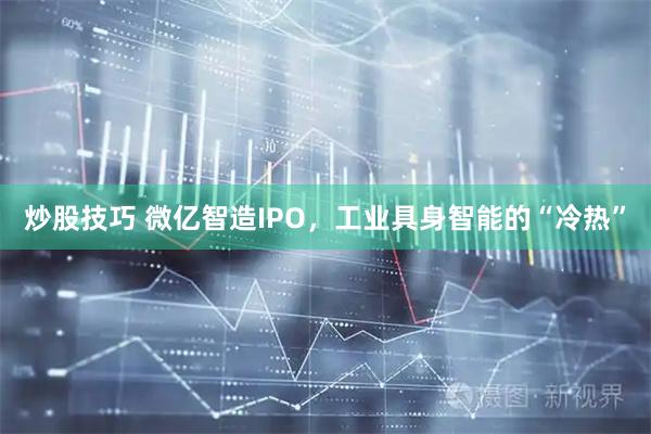 炒股技巧 微亿智造IPO，工业具身智能的“冷热”