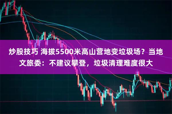 炒股技巧 海拔5500米高山营地变垃圾场？当地文旅委：不建议攀登，垃圾清理难度很大