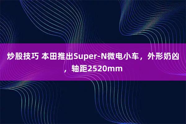 炒股技巧 本田推出Super-N微电小车，外形奶凶，轴距2520mm