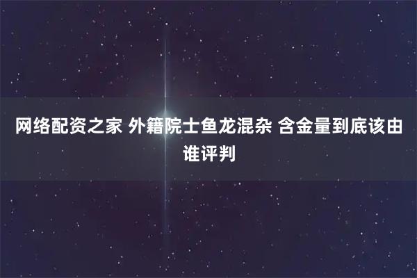网络配资之家 外籍院士鱼龙混杂 含金量到底该由谁评判