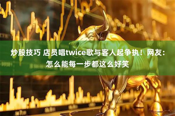 炒股技巧 店员唱twice歌与客人起争执！网友：怎么能每一步都这么好笑