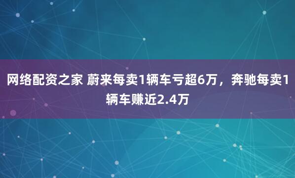 网络配资之家 蔚来每卖1辆车亏超6万，奔驰每卖1辆车赚近2.4万