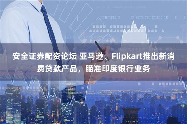 安全证券配资论坛 亚马逊、Flipkart推出新消费贷款产品，瞄准印度银行业务