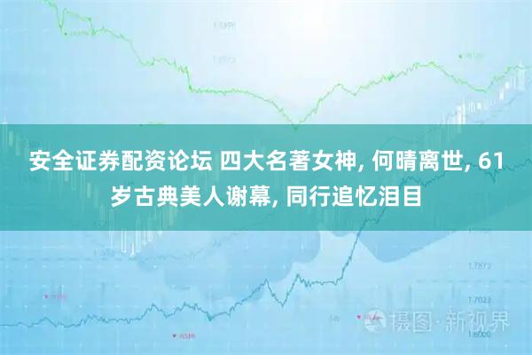 安全证券配资论坛 四大名著女神, 何晴离世, 61岁古典美人谢幕, 同行追忆泪目