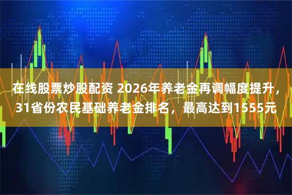 在线股票炒股配资 2026年养老金再调幅度提升，31省份农民基础养老金排名，最高达到1555元