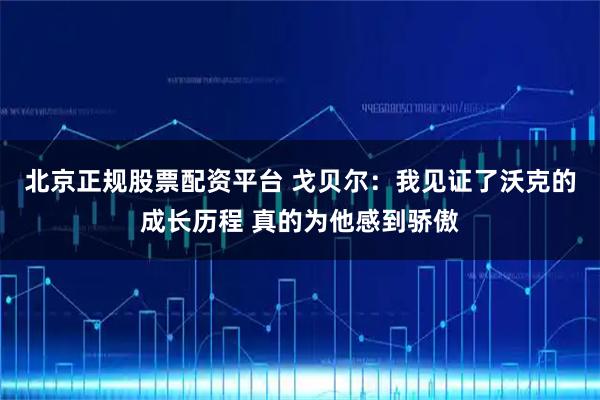 北京正规股票配资平台 戈贝尔:我见证了沃克的成长历程 真的为他感到骄傲