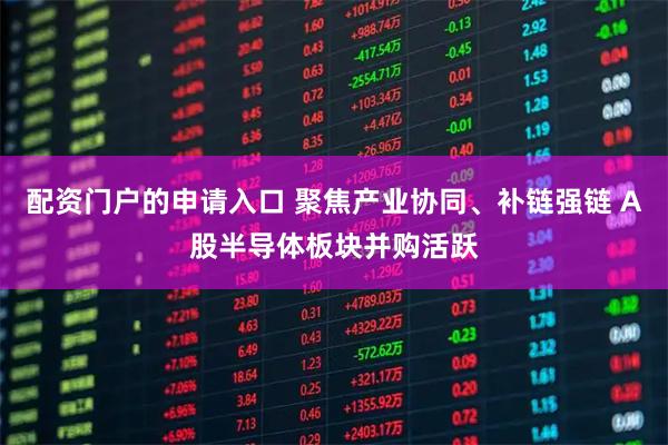 配资门户的申请入口 聚焦产业协同、补链强链 A股半导体板块并购活跃