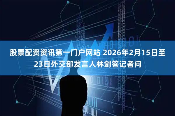 股票配资资讯第一门户网站 2026年2月15日至23日外交部发言人林剑答记者问