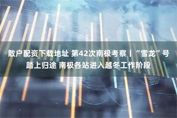 散户配资下载地址 第42次南极考察丨“雪龙”号踏上归途 南极各站进入越冬工作阶段