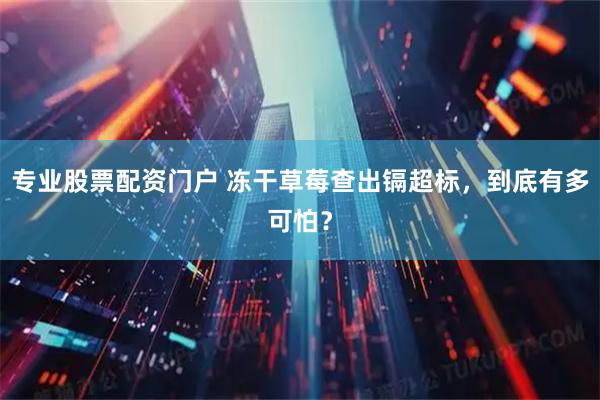 专业股票配资门户 冻干草莓查出镉超标，到底有多可怕？