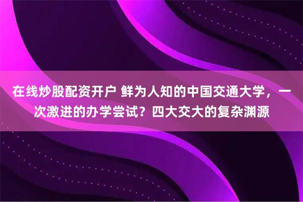 在线炒股配资开户 鲜为人知的中国交通大学，一次激进的办学尝试？四大交大的复杂渊源