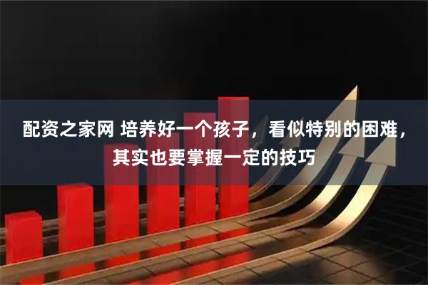 配资之家网 培养好一个孩子,看似特别的困难,其实也要掌握一定的技巧