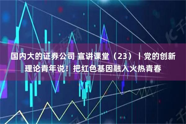 国内大的证券公司 宣讲课堂（23）丨党的创新理论青年说！把红色基因融入火热青春