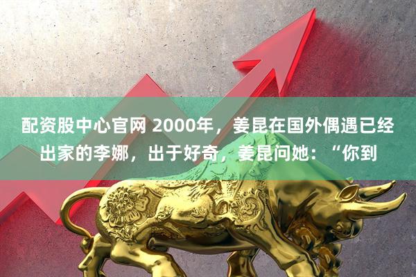 配资股中心官网 2000年，姜昆在国外偶遇已经出家的李娜，出于好奇，姜昆问她：“你到