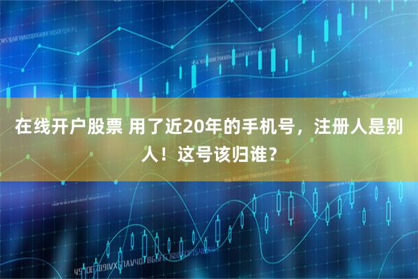 在线开户股票 用了近20年的手机号,注册人是别人!这号该归谁?